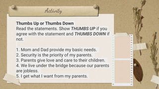 Activity
3
Thumbs Up or Thumbs Down
Read the statements. Show THUMBS UP if you
agree with the statement and THUMBS DOWN if
not.
1. Mom and Dad provide my basic needs.
2. Security is the priority of my parents.
3. Parents give love and care to their children.
4. We live under the bridge because our parents
are jobless.
5. I get what I want from my parents.
 