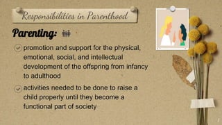 Responsibilities in Parenthood
Parenting: 👪
promotion and support for the physical,
emotional, social, and intellectual
development of the offspring from infancy
to adulthood
activities needed to be done to raise a
child properly until they become a
functional part of society
7
 