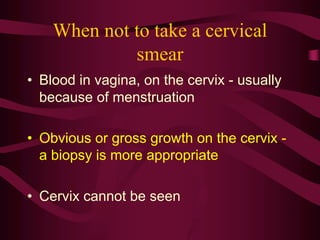 When not to take a cervical
smear
• Blood in vagina, on the cervix - usually
because of menstruation
• Obvious or gross growth on the cervix -
a biopsy is more appropriate
• Cervix cannot be seen
 