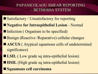 PAPANICOLAOU SMEAR REPORTING
– BETHESDA SYSTEM
n Satisfactory / Unsatisfactory for reporting
n Negative for Intraepithelial Lesion - Normal
n Infection ( Organism to be specified)
n Benign (Reactive /Reparative) cellular changes
n ASCUS ( Atypical squamous cells of undetermined
significance)
n LSIL ( Low grade sq intra-epithelial lesion)
n HSIL (High grade sq intra-epithelial lesion)
n Squamous cell carcinoma
 