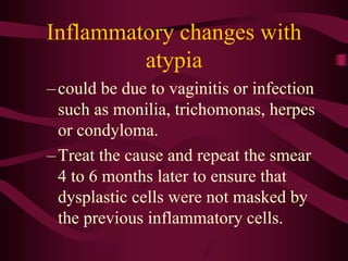 Inflammatory changes with
atypia
–could be due to vaginitis or infection
such as monilia, trichomonas, herpes
or condyloma.
–Treat the cause and repeat the smear
4 to 6 months later to ensure that
dysplastic cells were not masked by
the previous inflammatory cells.
 