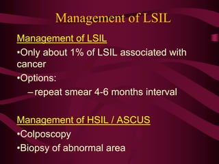 Management of LSIL
Management of LSIL
•Only about 1% of LSIL associated with
cancer
•Options:
–repeat smear 4-6 months interval
Management of HSIL / ASCUS
•Colposcopy
•Biopsy of abnormal area
 