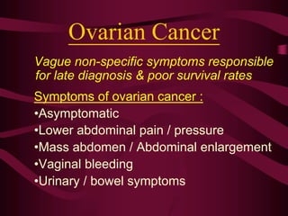 Ovarian Cancer
Vague non-specific symptoms responsible
for late diagnosis & poor survival rates
Symptoms of ovarian cancer :
•Asymptomatic
•Lower abdominal pain / pressure
•Mass abdomen / Abdominal enlargement
•Vaginal bleeding
•Urinary / bowel symptoms
 