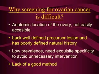 Why screening for ovarian cancer
is difficult?
• Anatomic location of the ovary, not easily
accesible
• Lack well defined precursor lesion and
has poorly defined natural history
• Low prevalence, need exquisite specificity
to avoid unnecessary intervention
• Lack of a good method
 