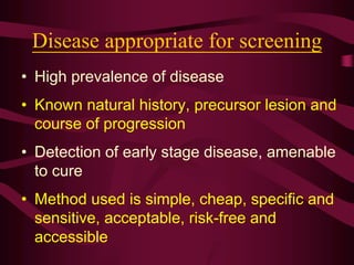 Disease appropriate for screening
• High prevalence of disease
• Known natural history, precursor lesion and
course of progression
• Detection of early stage disease, amenable
to cure
• Method used is simple, cheap, specific and
sensitive, acceptable, risk-free and
accessible
 