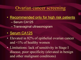 Ovarian cancer screening
• Recommended only for high risk patients
– Serum CA125
– Transvaginal ultrasonogram
• Serum CA125
• Elevated in 82% of epithelial ovarian cancer
and <1% of healthy women
• Limitations: lack of sensitivity in Stage I
disease, poor specificity (elevated in benign
and other malignant conditions)
 
