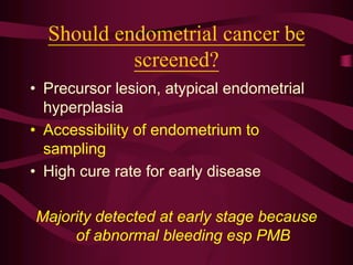 Should endometrial cancer be
screened?
• Precursor lesion, atypical endometrial
hyperplasia
• Accessibility of endometrium to
sampling
• High cure rate for early disease
Majority detected at early stage because
of abnormal bleeding esp PMB
 