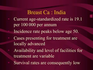 Breast Ca : India
• Current age-standardized rate is 19.1
per 100 000 per annum
• Incidence rate peaks below age 50.
• Cases presenting for treatment are
locally advanced
• Availability and level of facilities for
treatment are variable
• Survival rates are consequently low
 