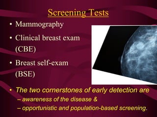 Screening Tests
• Mammography
• Clinical breast exam
(CBE)
• Breast self-exam
(BSE)
• The two cornerstones of early detection are
– awareness of the disease &
– opportunistic and population-based screening.
 