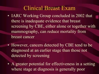 • IARC Working Group concluded in 2002 that
there is inadequate evidence that breast
screening by CBE, either alone or together with
mammography, can reduce mortality from
breast cancer
• However, cancers detected by CBE tend to be
diagnosed at an earlier stage than those not
detected by screening
• A greater potential for effectiveness in a setting
where stage at diagnosis is generally poor
Clinical Breast Exam
 
