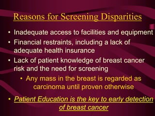Reasons for Screening Disparities
• Inadequate access to facilities and equipment
• Financial restraints, including a lack of
adequate health insurance
• Lack of patient knowledge of breast cancer
risk and the need for screening
• Any mass in the breast is regarded as
carcinoma until proven otherwise
• Patient Education is the key to early detection
of breast cancer
 