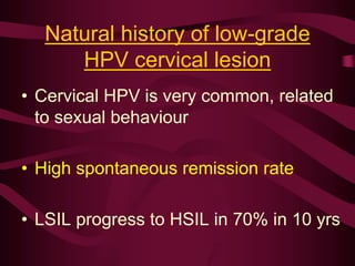 Natural history of low-grade
HPV cervical lesion
• Cervical HPV is very common, related
to sexual behaviour
• High spontaneous remission rate
• LSIL progress to HSIL in 70% in 10 yrs
 