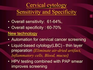 Cervical cytology
Sensitivity and Specificity
• Overall sensitivity: 61-64%,
• Overall specificity : 60-70%
New technology
• Automation for cervical cancer screening
• Liquid-based cytology(LBC) - thin layer
preparation (Eliminate air-dried artifact,
Inflammatory cells, Blood, mucus)
• HPV testing combined with PAP smear
improves screening
 