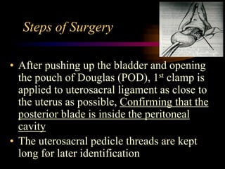 Steps of Surgery
• After pushing up the bladder and opening
the pouch of Douglas (POD), 1st clamp is
applied to uterosacral ligament as close to
the uterus as possible, Confirming that the
posterior blade is inside the peritoneal
cavity
• The uterosacral pedicle threads are kept
long for later identification
 