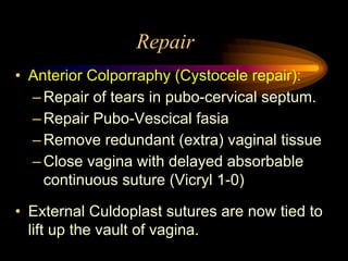 Repair
• Anterior Colporraphy (Cystocele repair):
–Repair of tears in pubo-cervical septum.
–Repair Pubo-Vescical fasia
–Remove redundant (extra) vaginal tissue
–Close vagina with delayed absorbable
continuous suture (Vicryl 1-0)
• External Culdoplast sutures are now tied to
lift up the vault of vagina.
 