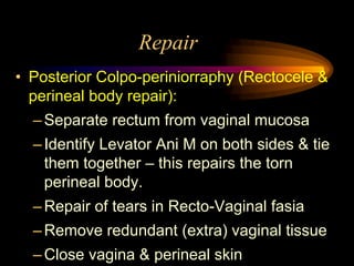 Repair
• Posterior Colpo-periniorraphy (Rectocele &
perineal body repair):
–Separate rectum from vaginal mucosa
–Identify Levator Ani M on both sides & tie
them together – this repairs the torn
perineal body.
–Repair of tears in Recto-Vaginal fasia
–Remove redundant (extra) vaginal tissue
–Close vagina & perineal skin
 