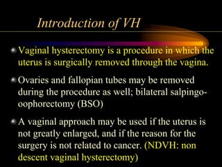 Introduction of VH
Vaginal hysterectomy is a procedure in which the
uterus is surgically removed through the vagina.
Ovaries and fallopian tubes may be removed
during the procedure as well; bilateral salpingo-
oophorectomy (BSO)
A vaginal approach may be used if the uterus is
not greatly enlarged, and if the reason for the
surgery is not related to cancer. (NDVH: non
descent vaginal hysterectomy)
 