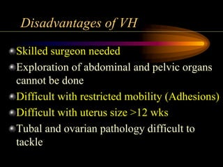 Disadvantages of VH
Skilled surgeon needed
Exploration of abdominal and pelvic organs
cannot be done
Difficult with restricted mobility (Adhesions)
Difficult with uterus size >12 wks
Tubal and ovarian pathology difficult to
tackle
 
