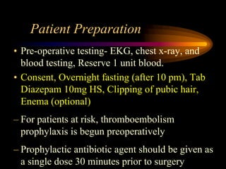 Patient Preparation
• Pre-operative testing- EKG, chest x-ray, and
blood testing, Reserve 1 unit blood.
• Consent, Overnight fasting (after 10 pm), Tab
Diazepam 10mg HS, Clipping of pubic hair,
Enema (optional)
– For patients at risk, thromboembolism
prophylaxis is begun preoperatively
– Prophylactic antibiotic agent should be given as
a single dose 30 minutes prior to surgery
 