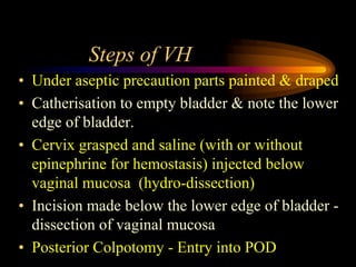 Steps of VH
• Under aseptic precaution parts painted & draped
• Catherisation to empty bladder & note the lower
edge of bladder.
• Cervix grasped and saline (with or without
epinephrine for hemostasis) injected below
vaginal mucosa (hydro-dissection)
• Incision made below the lower edge of bladder -
dissection of vaginal mucosa
• Posterior Colpotomy - Entry into POD
 