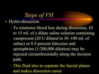 Steps of VH
• Hydro-dissection
– To minimize blood loss during dissection, 10
to 15 mL of a dilute saline solution containing
vasopressin (20 U diluted in 30–100 mL of
saline) or 0.5-percent lidocaine and
epinephrine (1:200,000 dilution) may be
injected circumferentially along the incision
path.
– This fluid also to separate the fascial planes
and makes dissection easier
 
