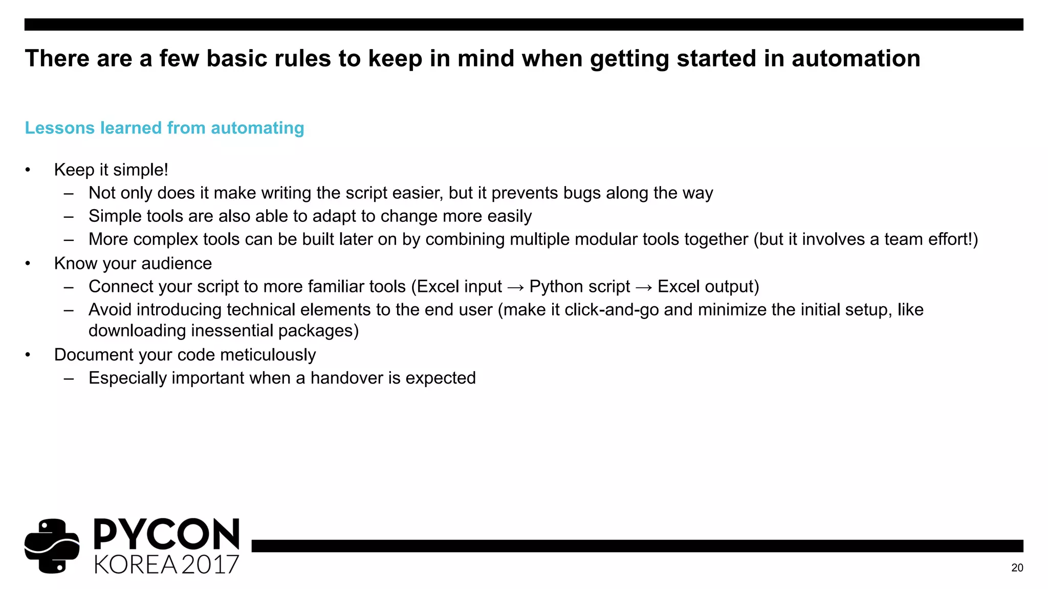 • Keep it simple!
– Not only does it make writing the script easier, but it prevents bugs along the way
– Simple tools are also able to adapt to change more easily
– More complex tools can be built later on by combining multiple modular tools together (but it involves a team effort!)
• Know your audience
– Connect your script to more familiar tools (Excel input → Python script → Excel output)
– Avoid introducing technical elements to the end user (make it click-and-go and minimize the initial setup, like
downloading inessential packages)
• Document your code meticulously
– Especially important when a handover is expected
There are a few basic rules to keep in mind when getting started in automation
20
Lessons learned from automating
 