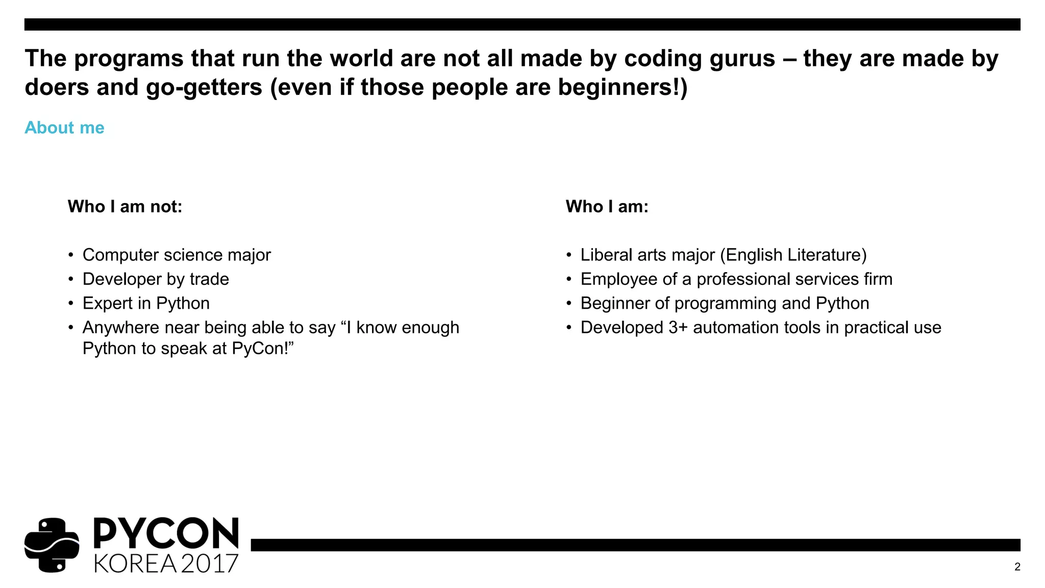 Who I am not:
• Computer science major
• Developer by trade
• Expert in Python
• Anywhere near being able to say “I know enough
Python to speak at PyCon!”
The programs that run the world are not all made by coding gurus – they are made by
doers and go-getters (even if those people are beginners!)
2
About me
Who I am:
• Liberal arts major (English Literature)
• Employee of a professional services firm
• Beginner of programming and Python
• Developed 3+ automation tools in practical use
 