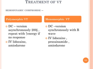 TREATMENT OF VT
HEMODYNAMIC COMPROMISE --
 DC – version
asynchronously 200j ,
repeat with ↑energy if
no response
 IV lidocaine,
amiodarone
 DC –version
synchronously with R
wave
 IV lidocaine ,
procainamide ,
amiodarone
Polymorphic VT Monomorphic VT
111
 