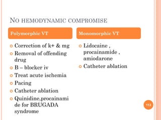 NO HEMODYNAMIC COMPROMISE
 Correction of k+ & mg
 Removal of offending
drug
 B – blocker iv
 Treat acute ischemia
 Pacing
 Catheter ablation
 Quinidine,procainami
de for BRUGADA
syndrome
 Lidocaine ,
procainamide ,
amiodarone
 Catheter ablation
Polymorphic VT Monomorphic VT
113
 