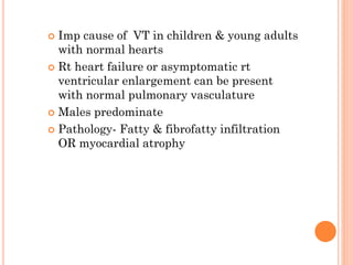 Imp cause of VT in children & young adults
with normal hearts
 Rt heart failure or asymptomatic rt
ventricular enlargement can be present
with normal pulmonary vasculature
 Males predominate
 Pathology- Fatty & fibrofatty infiltration
OR myocardial atrophy
 