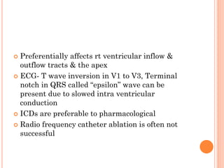  Preferentially affects rt ventricular inflow &
outflow tracts & the apex
 ECG- T wave inversion in V1 to V3, Terminal
notch in QRS called “epsilon” wave can be
present due to slowed intra ventricular
conduction
 ICDs are preferable to pharmacological
 Radio frequency catheter ablation is often not
successful
 