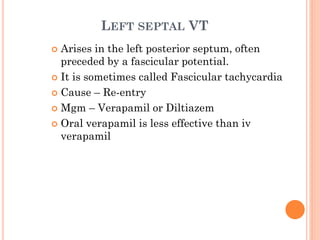 LEFT SEPTAL VT
 Arises in the left posterior septum, often
preceded by a fascicular potential.
 It is sometimes called Fascicular tachycardia
 Cause – Re-entry
 Mgm – Verapamil or Diltiazem
 Oral verapamil is less effective than iv
verapamil
 