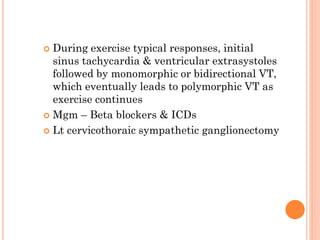  During exercise typical responses, initial
sinus tachycardia & ventricular extrasystoles
followed by monomorphic or bidirectional VT,
which eventually leads to polymorphic VT as
exercise continues
 Mgm – Beta blockers & ICDs
 Lt cervicothoraic sympathetic ganglionectomy
 