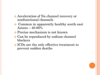  Acceleration of Na channel recovery or
nonfunctional channels
 Common in apparently healthy south east
Asians – 40-60%
 Precise mechanism is not known
 Can be reproduced by sodium channel
blockers
 ICDs are the only effective treatment to
prevent sudden deaths
 