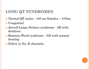 LONG QT SYNDROMES
 Normal QT males - 440 ms females – 470ms
 Congenital
 Jervell Lange-Neilsen syndrome- AR with
deafness
 Ramano-Ward syndrome - AD with normal
hearing
 Defect in Na, K channels.
 