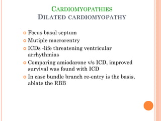 CARDIOMYOPATHIES
DILATED CARDIOMYOPATHY
 Focus basal septum
 Mutiple macrorentry
 ICDs -life threatening ventricular
arrhythmias
 Comparing amiodarone v/s ICD, improved
survival was found with ICD
 In case bundle branch re-entry is the basis,
ablate the RBB
 