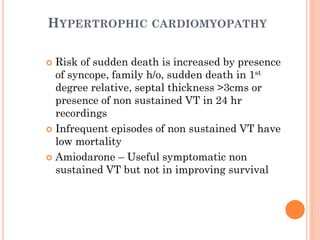 HYPERTROPHIC CARDIOMYOPATHY
 Risk of sudden death is increased by presence
of syncope, family h/o, sudden death in 1st
degree relative, septal thickness >3cms or
presence of non sustained VT in 24 hr
recordings
 Infrequent episodes of non sustained VT have
low mortality
 Amiodarone – Useful symptomatic non
sustained VT but not in improving survival
 
