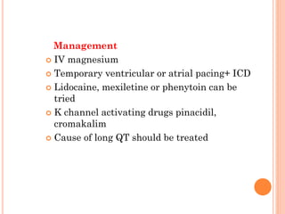 Management
 IV magnesium
 Temporary ventricular or atrial pacing+ ICD
 Lidocaine, mexiletine or phenytoin can be
tried
 K channel activating drugs pinacidil,
cromakalim
 Cause of long QT should be treated
 
