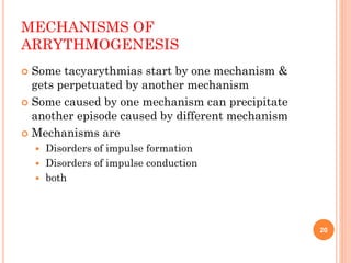 MECHANISMS OF
ARRYTHMOGENESIS
 Some tacyarythmias start by one mechanism &
gets perpetuated by another mechanism
 Some caused by one mechanism can precipitate
another episode caused by different mechanism
 Mechanisms are
 Disorders of impulse formation
 Disorders of impulse conduction
 both
20
 