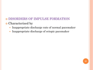  DISORDERS OF IMPULSE FORMATION
 Characterised by
 Inappropriate discharge rate of normal pacemaker
 Inappropriate discharge of ectopic pacemaker
21
 