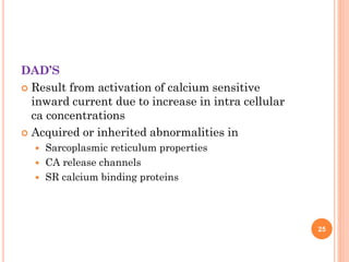 DAD’S
 Result from activation of calcium sensitive
inward current due to increase in intra cellular
ca concentrations
 Acquired or inherited abnormalities in
 Sarcoplasmic reticulum properties
 CA release channels
 SR calcium binding proteins
25
 