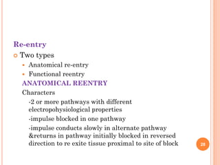 Re-entry
 Two types
 Anatomical re-entry
 Functional reentry
ANATOMICAL REENTRY
Characters
-2 or more pathways with different
electropohysiological properties
-impulse blocked in one pathway
-impulse conducts slowly in alternate pathway
&returns in pathway initially blocked in reversed
direction to re exite tissue proximal to site of block 28
 
