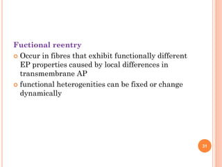 Fuctional reentry
 Occur in fibres that exhibit functionally different
EP properties caused by local differences in
transmembrane AP
 functional heterogenities can be fixed or change
dynamically
31
 
