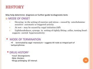 HISTORY
 MODE OF ONSET
 Occuring in the setting of exercise and stress – caused by catecholamine
sensitive automatic or triggered activity
 At rest – may be caused by vagal initiation (AF)
 Lightheadedness, syncope in setting of tightly fitting collar, turning head-
suggests carotid hypersensitivity
• MODE OF TERMINATION
•If terminated by vagal manevoure – suggests AV node as integral part of
tachyarrythmias
May help determine diagnosis or further guide to diagnostic tests
• DRUG HISTORY
•nasal decongestants
•Beta blockers
•Drugs prolonging QT interval. 36
 