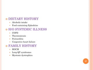  DIETARY HISTORY
 Alcoholic intake
 Food containing Ephedrine
 H/O SYSTEMIC ILLNESS
 COPD
 Thyrotoxicosis
 Pericarditis
 Congestive heart failure
 FAMILY HISTORY
 HOCM
 Long QT syndromes
 Myotonic dystrophies
37
 