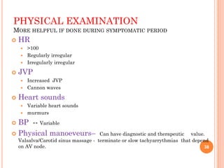 PHYSICAL EXAMINATION
MORE HELPFUL IF DONE DURING SYMPTOMATIC PERIOD
 HR
 >100
 Regularly irregular
 Irregularly irregular
 JVP
 Increased JVP
 Cannon waves
 Heart sounds
 Variable heart sounds
 murmurs
 BP -- Variable
 Physical manoeveurs– Can have diagnostic and therapeutic value.
Valsalva/Carotid sinus massage - terminate or slow tachyarrythmias that depend
on AV node. 38
 