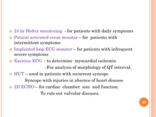  24 hr Holter monitoring - for patients with daily symptoms
 Patient activated event monitor – for patients with
intermittent symptoms
 Implanted loop ECG monitor – for patients with infrequent
severe symptoms
 Exercise ECG - to determine myocardial ischemia
-For analysis of morphology of QT interval.
 HUT – used in patients with recurrent syncope
Syncope with injuries in absence of heart disease
 2D ECHO – for cardiac chamber size and function.
To rule out valvular diseases.
40
 