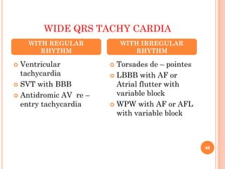 WIDE QRS TACHY CARDIA
 Ventricular
tachycardia
 SVT with BBB
 Antidromic AV re –
entry tachycardia
 Torsades de – pointes
 LBBB with AF or
Atrial flutter with
variable block
 WPW with AF or AFL
with variable block
WITH REGULAR
RHYTHM
WITH IRREGULAR
RHYTHM
48
 