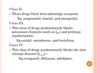 Class II.
 These drugs block beta-adrenergic receptors.
Eg- propranolol, timolol, and metoprolol.
Class III.
 This class of drugs predominantly blocks
potassium channels (such as IKr) and prolongs
repolarization.
Eg-sotalol, amiodarone, and bretylium.
Class IV.
 This class of drugs predominantly blocks the slow
calcium channel (ICa.L)—
Eg-verapamil, diltiazem, nifedipine,
51
 