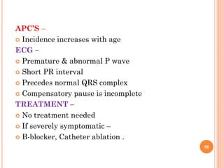 56
APC’S –
 Incidence increases with age
ECG –
 Premature & abnormal P wave
 Short PR interval
 Precedes normal QRS complex
 Compensatory pause is incomplete
TREATMENT –
 No treatment needed
 If severely symptomatic –
 Β-blocker, Catheter ablation .
 